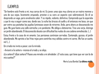EJEMPLO:
“Un hombre está frente a mí, muy cerca de mí. Es joven; unos ojos muy claros en un rostro moreno y
una de sus cejas, levemente arqueada, prestan a su cara un aspecto casi sobrenatural. De él se
desprende un vago, pero envolvente calor. Y es rápido, violento, definitivo. Comprendo que lo esperaba
y que le voy a seguir como sea, donde sea. Le echo los brazos al cuello y él entonces me besa, sin que
por entre sus pestañas las pupilas luminosas cesen de mirarme. Ando, pero ahora un desconocido me
guía. Me guía hasta una calle estrecha y en pendiente. Me obliga a detenerme. Tras una verja, distingo
un jardín abandonado. El desconocido desata con dificultad los nudos de una cadena enmohecida. (...)
Estoy frente a la casa de mi amante. Las persianas continúan cerradas. Contemplo, gozosa, el jardín
abandonado. Me aprieto a las frías rejas para sentirlas muy sólidas contra mi carne. ¡No fue un sueño,
no! (...)
Un criado me invita a pasar, con la mirada.
–Avisaré a la señora –insinúa el criado y se aleja.
¿La señora? ¿Qué señora? Paseo una mirada a mi alrededor. ¿Y esta casa, qué tiene que ver con la de
mis sueños?”
                                                                    María Luisa Bombal, La última niebla.
 