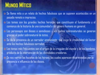 MUNDO MÍTICO
 Se llama mito a un relato de hechos fabulosos que se suponen acontecidos en un
  pasado remoto e impreciso.
 Los temas son los grandes hechos heroicos que constituyen el fundamento y el
  comienzo de la historia de una comunidad o del género humano en general.
 Los personajes son dioses o semidioses y los hechos sobrenaturales se generan
  gracias al poder sobrenatural de éstos.
 Se da la presencia de un narrador omnisciente, que exige la credibilidad del lector
  ante los hechos fabulosos narrados.
 Los temas más frecuentes son el origen de la creación del mundo y de los hombres,
  producto de la intervención de las divinidades creadoras.
 Se nos narran las hazañas de los héroes, las cuales aparecen determinadas por la
  presencia e influencia de los dioses.
 