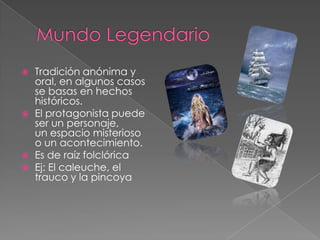 Mundo LegendarioTradición anónima y oral, en algunos casos se basas en hechos históricos.El protagonista puede ser un personaje, un ‎espacio misterioso o un acontecimiento.Es de raíz folclórica Ej: El caleuche, el trauco y la pincoya