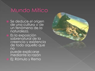 Mundo MíticoSe deduce el origen de una cultura o de un fenómeno de la naturaleza.Es la exposición sobrenatural de lacreencia y existencia de todo aquello que nopuede explicarse mediante la razónEj: Rómulo y Remo