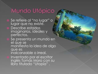 Mundo UtópicoSe refiere al “no lugar” o lugar que no existe.Describe estados imaginarios, ideales y perfectos.Se presenta un mundo en el que semanifiesta la idea de algo que esinalcanzable o irreal.Inventado por el escritor inglés Tomás Moro con su libro titulado “Utopía” .