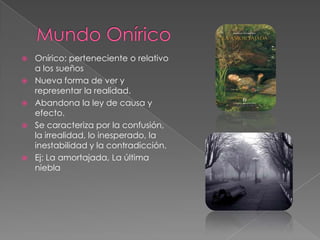 Mundo Onírico Onírico: perteneciente o relativo a los sueñosNueva forma de ver y representar la realidad.Abandona la ley de causa y efecto.Se caracteriza por la confusión, la irrealidad, lo inesperado, la  inestabilidad y la contradicción.Ej: La amortajada, La última niebla