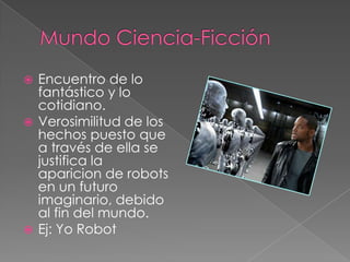 Mundo Ciencia-FicciónEncuentro de lo fantástico y lo cotidiano.Verosimilitud de los hechos puesto que a través de ella se justifica la aparicion de robots en un futuro imaginario, debido al fin del mundo.Ej: Yo Robot