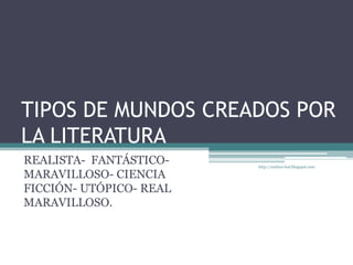 TIPOS DE MUNDOS CREADOS POR LA LITERATURA REALISTA-  FANTÁSTICO- MARAVILLOSO- CIENCIA FICCIÓN- UTÓPICO- REAL MARAVILLOSO. http://andrea-leal.blogspot.com 