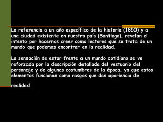 La referencia a un año específico de la historia (1850) y a
una ciudad existente en nuestro país (Santiago), revelan el
intento por hacernos creer como lectores que se trata de un
mundo que podemos encontrar en la realidad.
La sensación de estar frente a un mundo cotidiano se ve
reforzada por la descripción detallada del vestuario del
personaje y de algunas costumbres de la época, ya que estos
elementos funcionan como rasgos que dan apariencia de
realidad
 