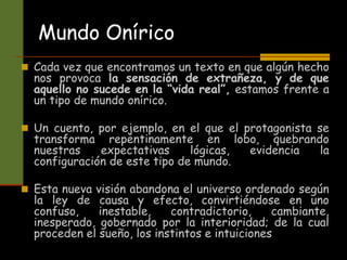 Mundo Onírico
 Cada vez que encontramos un texto en que algún hecho
nos provoca la sensación de extrañeza, y de que
aquello no sucede en la “vida real”, estamos frente a
un tipo de mundo onírico.
 Un cuento, por ejemplo, en el que el protagonista se
transforma repentinamente en lobo, quebrando
nuestras expectativas lógicas, evidencia la
configuración de este tipo de mundo.
 Esta nueva visión abandona el universo ordenado según
la ley de causa y efecto, convirtiéndose en uno
confuso, inestable, contradictorio, cambiante,
inesperado, gobernado por la interioridad; de la cual
proceden el sueño, los instintos e intuiciones
 
