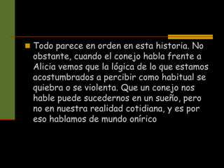  Todo parece en orden en esta historia. No
obstante, cuando el conejo habla frente a
Alicia vemos que la lógica de lo que estamos
acostumbrados a percibir como habitual se
quiebra o se violenta. Que un conejo nos
hable puede sucedernos en un sueño, pero
no en nuestra realidad cotidiana, y es por
eso hablamos de mundo onírico
 