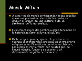 Mundo Mítico
 A este tipo de mundo corresponden todas aquellas
obras que presentan relatos de los cuales se
deduce el origen de una cultura o de un
fenómeno de la naturaleza.
 Explican el origen del hombre o algún fenómeno de
la naturaleza como la lluvia, el sol, etc.
 Dicho origen aparece ligado a la presencia de
fuerzas sobrenaturales, ancladas en un imaginario
religioso específico (dioses, semidioses, héroes,
por ejemplo). Por lo tanto, son relatos que, de
alguna manera, fundan o se asocian a un
determinado conjunto de creencias.
 