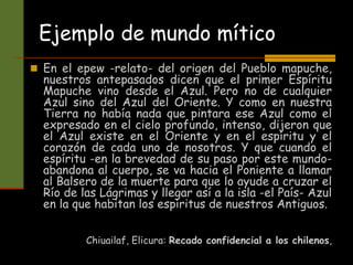 Ejemplo de mundo mítico
 En el epew -relato- del origen del Pueblo mapuche,
nuestros antepasados dicen que el primer Espíritu
Mapuche vino desde el Azul. Pero no de cualquier
Azul sino del Azul del Oriente. Y como en nuestra
Tierra no había nada que pintara ese Azul como el
expresado en el cielo profundo, intenso, dijeron que
el Azul existe en el Oriente y en el espíritu y el
corazón de cada uno de nosotros. Y que cuando el
espíritu -en la brevedad de su paso por este mundo-
abandona al cuerpo, se va hacia el Poniente a llamar
al Balsero de la muerte para que lo ayude a cruzar el
Río de las Lágrimas y llegar así a la isla -el País- Azul
en la que habitan los espíritus de nuestros Antiguos.
Chiuailaf, Elicura: Recado confidencial a los chilenos,
 