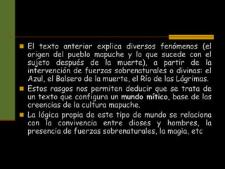  El texto anterior explica diversos fenómenos (el
origen del pueblo mapuche y lo que sucede con el
sujeto después de la muerte), a partir de la
intervención de fuerzas sobrenaturales o divinas: el
Azul, el Balsero de la muerte, el Río de las Lágrimas.
 Estos rasgos nos permiten deducir que se trata de
un texto que configura un mundo mítico, base de las
creencias de la cultura mapuche.
 La lógica propia de este tipo de mundo se relaciona
con la convivencia entre dioses y hombres, la
presencia de fuerzas sobrenaturales, la magia, etc
 