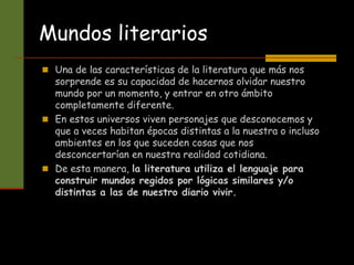 Mundos literarios
 Una de las características de la literatura que más nos
sorprende es su capacidad de hacernos olvidar nuestro
mundo por un momento, y entrar en otro ámbito
completamente diferente.
 En estos universos viven personajes que desconocemos y
que a veces habitan épocas distintas a la nuestra o incluso
ambientes en los que suceden cosas que nos
desconcertarían en nuestra realidad cotidiana.
 De esta manera, la literatura utiliza el lenguaje para
construir mundos regidos por lógicas similares y/o
distintas a las de nuestro diario vivir.
 