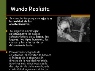 Mundo Realista
 Se caracteriza porque se ajusta a
la realidad de los
acontecimientos.
 Su objetivo es reflejar
objetivamente los rasgos
característicos de su época, los
lugares, los tipos humanos, las
causas y los efectos de un
determinado hecho.
 Para alcanzar el grado de
objetividad, el escritor se basa en
el método de la observación
directa de la realidad referida.
Mientras más minuciosas sea la
descripción de dicho mundo, más
credibilidad logrará en el lector.
 