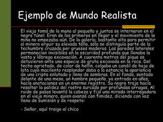 Ejemplo de Mundo Realista
El viejo tomó de la mano al pequeño y juntos se internaron en el
negro túnel. Eran de los primeros en llegar y el movimiento de la
mina no empezaba aún. De la galería, bastante alta para permitir
al minero erguir su elevada talla, sólo se distinguía parte de la
techumbre cruzada por gruesos maderos. Las paredes laterales
permanecían invisibles en la oscuridad profunda que llenaba la
vasta y lóbrega excavación. A cuarenta metros del pique se
detuvieron ante una especie de gruta excavada en la roca. Del
techo agrietado, de color de hollín, colgaba un candil de hoja de
lata cuyo macilento resplandor daba a la estancia la apariencia
de una cripta enlutada y llena de sombras. En el fondo, sentado
delante de una mesa, un hombre pequeño, ya entrado en años,
hacía anotaciones en un enorme registro. Su negro traje hacía
resaltar la palidez del rostro surcado por profundas arrugas. Al
ruido de pasos levantó la cabeza y fijó una mirada interrogadora
en el viejo minero, quien avanzó con timidez, diciendo con voz
llena de sumisión y de respeto:
- Señor, aquí traigo al chico
 