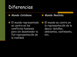 Diferencias
 Mundo Cotidiano
 El mundo representado
se centra en los
conflictos humanos
pero sin desatender la
fiel representación de
la realidad
 Mundo Realista
 El mundo se centra en
la representación de la
época: detalles,
ambientes, vestimenta,
etc.
 