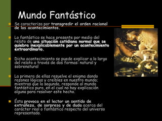 Mundo Fantástico
 Se caracteriza por transgredir el orden racional
de los acontecimientos.
 Lo fantástico se hace presente por medio del
relato de una situación cotidiana normal que se
quiebra inexplicablemente por un acontecimiento
extraordinario.
 Dicho acontecimiento se puede explicar a lo largo
del relato a través de dos formas: natural y
sobrenatural
 La primera de ellas resuelve el enigma dando
razones lógicas y creíbles en nuestro mundo;
mientras que la segunda, responde al mundo
fantástico puro, en el cual no hay explicación
alguna para resolver este hecho.
 Ésta provoca en el lector un sentido de
extrañeza, de sorpresa y de duda acerca del
carácter real o fantástico respecto del universo
representado.
 