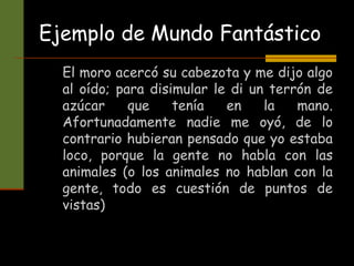 Ejemplo de Mundo Fantástico
El moro acercó su cabezota y me dijo algo
al oído; para disimular le di un terrón de
azúcar que tenía en la mano.
Afortunadamente nadie me oyó, de lo
contrario hubieran pensado que yo estaba
loco, porque la gente no habla con las
animales (o los animales no hablan con la
gente, todo es cuestión de puntos de
vistas)
 