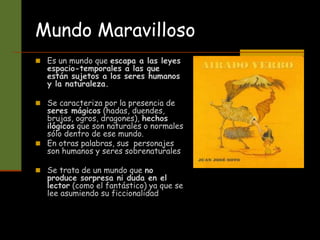 Mundo Maravilloso
 Es un mundo que escapa a las leyes
espacio-temporales a las que
están sujetos a los seres humanos
y la naturaleza.
 Se caracteriza por la presencia de
seres mágicos (hadas, duendes,
brujas, ogros, dragones), hechos
ilógicos que son naturales o normales
sólo dentro de ese mundo.
 En otras palabras, sus personajes
son humanos y seres sobrenaturales
 Se trata de un mundo que no
produce sorpresa ni duda en el
lector (como el fantástico) ya que se
lee asumiendo su ficcionalidad
 