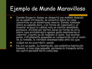 Ejemplo de Mundo Maravilloso
 Cuando Gregorio Samsa se despertó una mañana después
de un sueño intranquilo, se encontró sobre su cama
convertido en un monstruoso insecto. Estaba tumbado
sobre su espalda dura, y en forma de caparazón y, al
levantar un poco la cabeza veía un vientre abombado,
parduzco, dividido por partes duras en forma de arco,
sobre cuya protuberancia apenas podía mantenerse el
cobertor, a punto ya de resbalar al suelo. Sus muchas
patas, ridículamente pequeñas en comparación con el resto
de su tamaño, le vibraban desamparadas ante los ojos.
 «¿Qué me ha ocurrido?», pensó.
 No era un sueño. Su habitación, una auténtica habitación
humana, si bien algo pequeña, permanecía tranquila entre
las cuatro paredes harto conocidas.
 