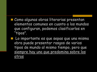 Como algunas obras literarias presentan
elementos comunes en cuanto a los mundos
que configuran, podemos clasificarlos en
“tipos”.
 Lo importante es que sepas que una misma
obra puede presentar rasgos de varios
tipos de mundo al mismo tiempo, pero que
siempre hay uno que predomina sobre los
otros
 