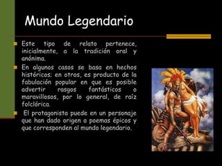 Mundo Legendario
 Este tipo de relato pertenece,
inicialmente, a la tradición oral y
anónima.
 En algunos casos se basa en hechos
históricos; en otros, es producto de la
fabulación popular en que es posible
advertir rasgos fantásticos o
maravillosos, por lo general, de raíz
folclórica.
 El protagonista puede en un personaje
que han dado origen a poemas épicos y
que corresponden al mundo legendario.
 