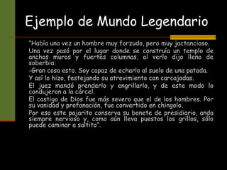 Ejemplo de Mundo Legendario
“Había una vez un hombre muy forzudo, pero muy jactancioso.
Una vez pasó por el lugar donde se construía un templo de
anchos muros y fuertes columnas, al verlo dijo lleno de
soberbia:
-Gran cosa esto. Soy capaz de echarlo al suelo de una patada.
Y así lo hizo, festejando su atrevimiento con carcajadas.
El juez mandó prenderlo y engrillarlo, y de este modo lo
condujeron a la cárcel.
El castigo de Dios fue más severo que el de los hombres. Por
su vanidad y profanación, fue convertido en chingolo.
Por eso este pajarito conserva su bonete de presidiario, anda
siempre nervioso y, como aún lleva puestos los grillos, sólo
puede caminar a saltito”.
 