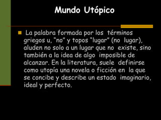 Mundo Utópico
 La palabra formada por los términos
griegos u, “no” y topos “lugar” (no lugar),
aluden no solo a un lugar que no existe, sino
también a la idea de algo imposible de
alcanzar. En la literatura, suele definirse
como utopía una novela o ficción en la que
se concibe y describe un estado imaginario,
ideal y perfecto.
 