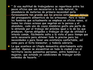  “ Si esa multitud de trabajadores se repartiese entre los
pocos oficios que son necesarios a la vida natural, la
abundancia de materias de primera necesidad sería
forzosamente tan grande que los precios estarían por debajo
del presupuesto alimenticio de los artesanos. Pero si todos
los hombres que actualmente se emplean en oficios vanos, si
todas las clases ociosas que vegetan en la pereza y el
abandono, cada uno de cuyos miembros gasta una parte de
lo obtenido por el trabajo del próximo igual a la de los que
producen, fueran obligados a trabajar en algo de utilidad e
interés común, fácilmente salta a la vista el poco tiempo que
sería necesario para obtener todo lo preciso para las
necesidades o para llevar una existencia confortable, así
como para el lícito bienestar, y todavía sobraría.
 Lo que acontece en Utopía demuestra abiertamente esta
verdad. Apenas se encuentran en toda la ciudad y en el
territorio vecino quinientas personas, entre hombres y
mujeres, que estando en condiciones de trabajar estén
eximidas de hacerlo. “
 