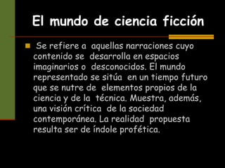 El mundo de ciencia ficción
 Se refiere a aquellas narraciones cuyo
contenido se desarrolla en espacios
imaginarios o desconocidos. El mundo
representado se sitúa en un tiempo futuro
que se nutre de elementos propios de la
ciencia y de la técnica. Muestra, además,
una visión crítica de la sociedad
contemporánea. La realidad propuesta
resulta ser de índole profética.
 