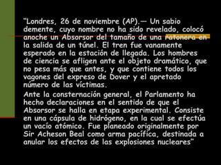 “Londres, 26 de noviembre (AP).— Un sabio
demente, cuyo nombre no ha sido revelado, colocó
anoche un Absorsor del tamaño de una ratonera en
la salida de un túnel. El tren fue vanamente
esperado en la estación de llegada. Los hombres
de ciencia se afligen ante el objeto dramático, que
no pesa más que antes, y que contiene todos los
vagones del expreso de Dover y el apretado
número de las víctimas.
Ante la consternación general, el Parlamento ha
hecho declaraciones en el sentido de que el
Absorsor se halla en etapa experimental. Consiste
en una cápsula de hidrógeno, en la cual se efectúa
un vacío atómico. Fue planeado originalmente por
Sir Acheson Beal como arma pacífica, destinada a
anular los efectos de las explosiones nucleares”
 