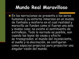 Mundo Real Maravilloso
 En las narraciones se presenta a los seres
humanos y su entorno inmersos en un mundo
de fantasía y misterio en el cual realidad y
maravilla se funden como si fueran una sola
y misma cosa; no existe el sentimiento de
extrañeza. Todo lo narrado es posible, aun
cuando las leyes de causa y efecto
se transgreden; el mundo del inconsciente,
el sueño y la alucinación, se configuran
como espacios propicios para proyectar una
singular visión del mundo.
 