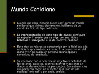  Cuando una obra literaria busca configurar un mundo
similar al que vivimos diariamente, hablamos de un
mundo ficticio de tipo cotidiano.
 La representación de este tipo de mundo configura
un espacio literario que se rige por una lógica
habitual o semejante a la de nuestra realidad
 Este tipo de relatos se caracteriza por la fidelidad a la
realidad representada, es decir, la representación del
diario vivir de cualquier persona en una época y
comunidad determinada.
 Se reconoce por la descripción objetiva y detallada de
los objetos, paisajes, acontecimientos y acciones en
donde se desenvuelven los personajes. Son referencias
que permiten crear, en el lector, la ilusión de una
realidad “original” y por ende, creíble.
Mundo Cotidiano
 