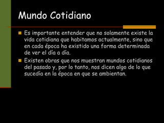 Mundo Cotidiano
 Es importante entender que no solamente existe la
vida cotidiana que habitamos actualmente, sino que
en cada época ha existido una forma determinada
de ver el día a día.
 Existen obras que nos muestran mundos cotidianos
del pasado y, por lo tanto, nos dicen algo de lo que
sucedía en la época en que se ambientan.
 