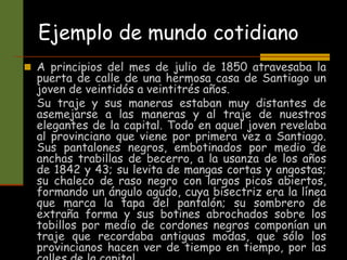 Ejemplo de mundo cotidiano
 A principios del mes de julio de 1850 atravesaba la
puerta de calle de una hermosa casa de Santiago un
joven de veintidós a veintitrés años.
Su traje y sus maneras estaban muy distantes de
asemejarse a las maneras y al traje de nuestros
elegantes de la capital. Todo en aquel joven revelaba
al provinciano que viene por primera vez a Santiago.
Sus pantalones negros, embotinados por medio de
anchas trabillas de becerro, a la usanza de los años
de 1842 y 43; su levita de mangas cortas y angostas;
su chaleco de raso negro con largos picos abiertos,
formando un ángulo agudo, cuya bisectriz era la línea
que marca la tapa del pantalón; su sombrero de
extraña forma y sus botines abrochados sobre los
tobillos por medio de cordones negros componían un
traje que recordaba antiguas modas, que sólo los
provincianos hacen ver de tiempo en tiempo, por las
 