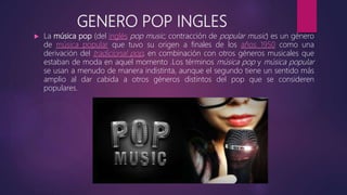 GENERO POP INGLES
 La música pop (del inglés pop music, contracción de popular music) es un género
de música popular que tuvo su origen a finales de los años 1950 como una
derivación del tradicional pop, en combinación con otros géneros musicales que
estaban de moda en aquel momento .Los términos música pop y música popular
se usan a menudo de manera indistinta, aunque el segundo tiene un sentido más
amplio al dar cabida a otros géneros distintos del pop que se consideren
populares.
 