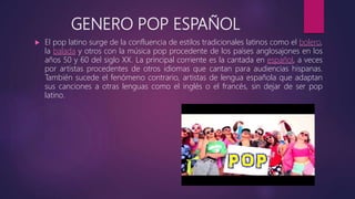 GENERO POP ESPAÑOL
 El pop latino surge de la confluencia de estilos tradicionales latinos como el bolero,
la balada y otros con la música pop procedente de los países anglosajones en los
años 50 y 60 del siglo XX. La principal corriente es la cantada en español, a veces
por artistas procedentes de otros idiomas que cantan para audiencias hispanas.
También sucede el fenómeno contrario, artistas de lengua española que adaptan
sus canciones a otras lenguas como el inglés o el francés, sin dejar de ser pop
latino.
 