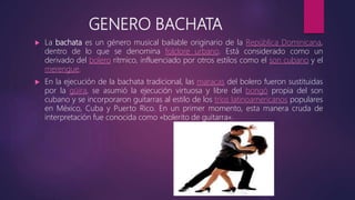 GENERO BACHATA
 La bachata es un género musical bailable originario de la República Dominicana,
dentro de lo que se denomina folclore urbano. Está considerado como un
derivado del bolero rítmico, influenciado por otros estilos como el son cubano y el
merengue.
 En la ejecución de la bachata tradicional, las maracas del bolero fueron sustituidas
por la güira, se asumió la ejecución virtuosa y libre del bongó propia del son
cubano y se incorporaron guitarras al estilo de los tríos latinoamericanos populares
en México, Cuba y Puerto Rico. En un primer momento, esta manera cruda de
interpretación fue conocida como «bolerito de guitarra».
 
