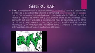 GENERO RAP
 El rap es un género musical desarrollado en Norteamérica, pero más desarrollado
a finales de la década de los 60 entre la comunidad afroamericana de los Estados
Unido, Este estilo de música de baile nacido en la década de 1980 en los barrios
negros e hispanos de Nueva York y otras grandes urbes estadounidenses como
derivación del funk y asociado a la cultura hip-hop; se caracteriza por su ritmo
monótono y muy sincopado, sus largos textos cantados casi de manera
monologada y sus letras radicales sobre temas como la violencia, la lucha contra el
sistema establecido, el sexo, el machismo o el trabajo.
 