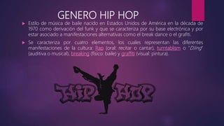GENERO HIP HOP
 Estilo de música de baile nacido en Estados Unidos de América en la década de
1970 como derivación del funk y que se caracteriza por su base electrónica y por
estar asociado a manifestaciones alternativas como el break dance o el grafiti.
 Se caracteriza por cuatro elementos, los cuales representan las diferentes
manifestaciones de la cultura: Rap (oral: recitar o cantar), turntablism o "DJing"
(auditiva o musical), breaking (físico: baile) y graffiti (visual: pintura).
 