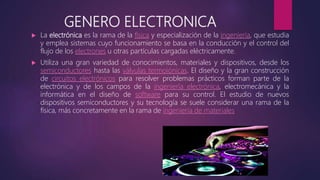 GENERO ELECTRONICA
 La electrónica es la rama de la física y especialización de la ingeniería, que estudia
y emplea sistemas cuyo funcionamiento se basa en la conducción y el control del
flujo de los electrones u otras partículas cargadas eléctricamente.
 Utiliza una gran variedad de conocimientos, materiales y dispositivos, desde los
semiconductores hasta las válvulas termoiónicas. El diseño y la gran construcción
de circuitos electrónicos para resolver problemas prácticos forman parte de la
electrónica y de los campos de la ingeniería electrónica, electromecánica y la
informática en el diseño de software para su control. El estudio de nuevos
dispositivos semiconductores y su tecnología se suele considerar una rama de la
física, más concretamente en la rama de ingeniería de materiales
 