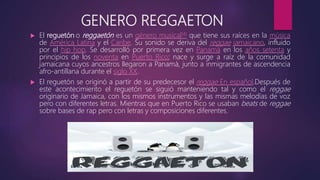GENERO REGGAETON
 El reguetón o reggaetón es un género musical[4] que tiene sus raíces en la música
de América Latina y el Caribe. Su sonido se deriva del reggae jamaicano, influido
por el hip hop. Se desarrolló por primera vez en Panamá en los años setenta y
principios de los noventa en Puerto Rico; nace y surge a raíz de la comunidad
jamaicana cuyos ancestros llegaron a Panamá, junto a inmigrantes de ascendencia
afro-antillana durante el siglo XX.
 El reguetón se originó a partir de su predecesor el reggae En español.Después de
este acontecimiento el reguetón se siguió manteniendo tal y como el reggae
originario de Jamaica, con los mismos instrumentos y las mismas melodías de voz
pero con diferentes letras. Mientras que en Puerto Rico se usaban beats de reggae
sobre bases de rap pero con letras y composiciones diferentes.
 