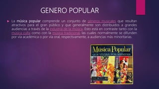 GENERO POPULAR
 La música popular comprende un conjunto de géneros musicales que resultan
atractivos para el gran público y que generalmente son distribuidos a grandes
audiencias a través de la industria de la música. Esto está en contraste tanto con la
música culta como con la música tradicional, las cuales normalmente se difunden
por vía académica o por vía oral, respectivamente, a audiencias más minoritarias.
 