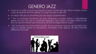 GENERO JAZZ
 El jazz es un estilo musical que empezó a nacer a finales del siglo XIX en Estados Unidos
y que se expande de forma global a lo largo de todo el siglo XX.
 La historia del jazz se caracteriza por dos rasgos fundamentales:
 * Por su constante asimilación de otras tendencias musicales estilos o culturalmente
ajenas a el; por otro, por su capacidad degenerar otros estilos musicales, como el rock
and roll, que terminaron por evolucionar de forma independiente al jazz.
 * Por la sucesión de forma ininterrumpida de un numeroso conjunto de sus estilos que,
vistos en aquella época en perspectiva, manifiestan entre algunos de ellos enormes
diferencias musicales
 