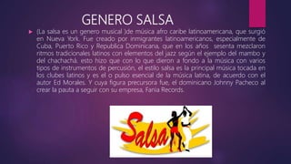 GENERO SALSA
 (La salsa es un genero musical )de música afro caribe latinoamericana, que surgió
en Nueva York. Fue creado por inmigrantes latinoamericanos, especialmente de
Cuba, Puerto Rico y Republica Dominicana, que en los años sesenta mezclaron
ritmos tradicionales latinos con elementos del jazz según el ejemplo del mambo y
del chachachá. esto hizo que con lo que dieron a fondo a la música con varios
tipos de instrumentos de percusión, el estilo salsa es la principal música tocada en
los clubes latinos y es el o pulso esencial de la música latina, de acuerdo con el
autor Ed Morales. Y cuya figura precursora fue, el dominicano Johnny Pacheco al
crear la pauta a seguir con su empresa, Fania Records.
 