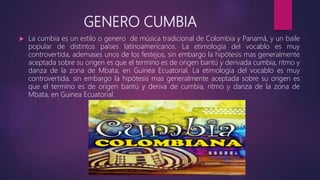 GENERO CUMBIA
 La cumbia es un estilo o genero de música tradicional de Colombia y Panamá, y un baile
popular de distintos países latinoamericanos. La etimología del vocablo es muy
controvertida, ademases unos de los festejos, sin embargo la hipótesis mas generalmente
aceptada sobre su origen es que el termino es de origen bantú y derivada cumbia, ritmo y
danza de la zona de Mbata, en Guinea Ecuatorial. La etimología del vocablo es muy
controvertida, sin embargo la hipótesis mas generalmente aceptada sobre su origen es
que el termino es de origen bantú y deriva de cumbia, ritmo y danza de la zona de
Mbata, en Guinea Ecuatorial.
 