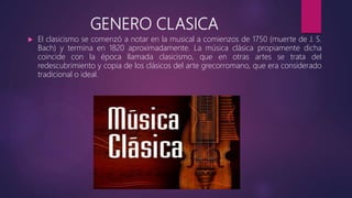 GENERO CLASICA
 El clasicismo se comenzó a notar en la musical a comienzos de 1750 (muerte de J. S.
Bach) y termina en 1820 aproximadamente. La música clásica propiamente dicha
coincide con la época llamada clasicismo, que en otras artes se trata del
redescubrimiento y copia de los clásicos del arte grecorromano, que era considerado
tradicional o ideal.
 