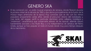 GENERO SKA
 El ska comenzó con un estilo musical originario de Jamaica, donde floreció durante
la primera mitad de la década de 1960 y que deriva principalmente de la fusión de la
música negra americana de la época muy conocida que se dio con los ritmos
populares propiamente caribe años, siendo el precursor directo del rocksteady y,
mas tarde, del reggae. perfil su particular identidad, entre callejera, nostálgica y
"misteriosa", característica que conservarla atreves de las épocas. además estuvo
fuertemente asociado a los Rude Boy y a la independencia de Jamaica del Reino
Unido, aunque se hizo popular en todo el mundo desde muy poco tiempo después
de su nacimiento.
 