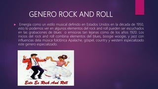 GENERO ROCK AND ROLL
 Emergía como un estilo musical definido en Estados Unidos en la década de 1950,
esto lo podemos ver en algunos elementos del rock and roll pueden ser escuchados
en las grabaciones de blues o emisoras tan lejanas como de los años 1920. Los
inicios del rock and roll combina elementos del blues, boogie woogie, y jazz con
influencias dela música folclórica Apalache, góspel, country y western especializado
este genero especializado.
 
