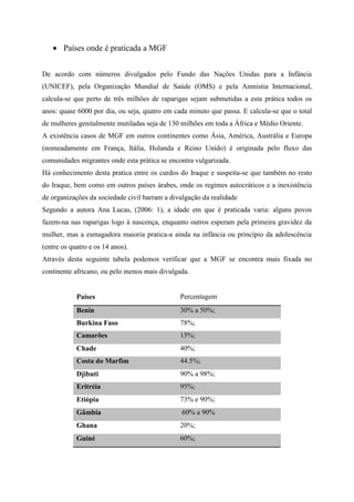 Países onde é praticada a MGF
De acordo com números divulgados pelo Fundo das Nações Unidas para a Infância
(UNICEF), pela Organização Mundial de Saúde (OMS) e pela Amnistia Internacional,
calcula-se que perto de três milhões de raparigas sejam submetidas a esta prática todos os
anos: quase 6000 por dia, ou seja, quatro em cada minuto que passa. E calcula-se que o total
de mulheres genitalmente mutiladas seja de 130 milhões em toda a África e Médio Oriente.
A existência casos de MGF em outros continentes como Ásia, América, Austrália e Europa
(nomeadamente em França, Itália, Holanda e Reino Unido) é originada pelo fluxo das
comunidades migrantes onde esta prática se encontra vulgarizada.
Há conhecimento desta pratica entre os curdos do Iraque e suspeita-se que também no resto
do Iraque, bem como em outros países árabes, onde os regimes autocráticos e a inexistência
de organizações da sociedade civil barram a divulgação da realidade
Segundo a autora Ana Lucas, (2006: 1), a idade em que é praticada varia: alguns povos
fazem-na nas raparigas logo à nascença, enquanto outros esperam pela primeira gravidez da
mulher, mas a esmagadora maioria pratica-a ainda na infância ou princípio da adolescência
(entre os quatro e os 14 anos).
Através desta seguinte tabela podemos verificar que a MGF se encontra mais fixada no
continente africano, ou pelo menos mais divulgada.

Países

Percentagem

Benin

30% a 50%;

Burkina Faso

78%;

Camarões

15%;

Chade

40%;

Costa do Marfim

44.5%;

Djibuti

90% a 98%;

Eritréia

95%;

Etiópia

73% e 90%;

Gâmbia

60% a 90%

Ghana

20%;

Guiné

60%;

 