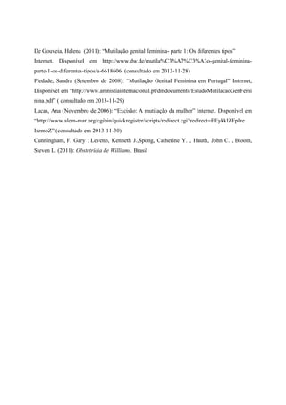 De Gouveia, Helena (2011): “Mutilação genital feminina- parte 1: Os diferentes tipos”
Internet. Disponível em http://www.dw.de/mutila%C3%A7%C3%A3o-genital-femininaparte-1-os-diferentes-tipos/a-6618606 (consultado em 2013-11-28)
Piedade, Sandra (Setembro de 2008): “Mutilação Genital Feminina em Portugal” Internet,
Disponível em “http://www.amnistiainternacional.pt/dmdocuments/EstudoMutilacaoGenFemi
nina.pdf” ( consultado em 2013-11-29)
Lucas, Ana (Novembro de 2006): “Excisão: A mutilação da mulher” Internet. Disponível em
“http://www.alem-mar.org/cgibin/quickregister/scripts/redirect.cgi?redirect=EEykklZFplze
IszmoZ” (consultado em 2013-11-30)
Cunningham, F. Gary ; Leveno, Kenneth J.,Spong, Catherine Y. , Hauth, John C. , Bloom,
Steven L. (2011): Obstetrícia de Williams. Brasil

 