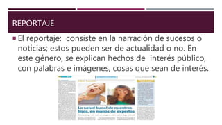 REPORTAJE
 El reportaje: consiste en la narración de sucesos o
noticias; estos pueden ser de actualidad o no. En
este género, se explican hechos de interés público,
con palabras e imágenes, cosas que sean de interés.
 